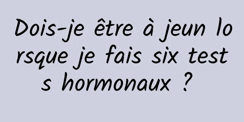 Dois-je être à jeun lorsque je fais six tests hormonaux ? 