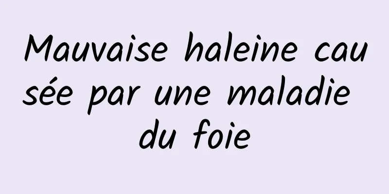 Mauvaise haleine causée par une maladie du foie