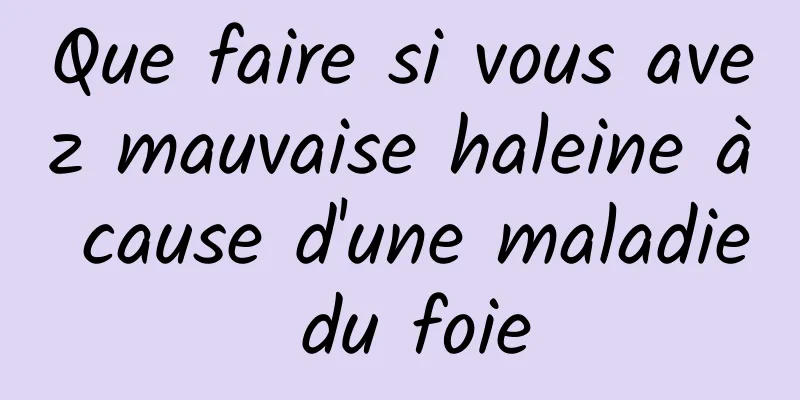 Que faire si vous avez mauvaise haleine à cause d'une maladie du foie