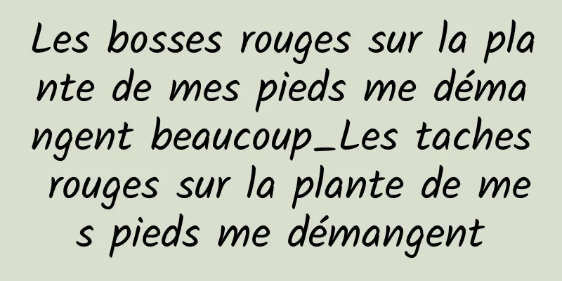 Les bosses rouges sur la plante de mes pieds me démangent beaucoup_Les taches rouges sur la plante de mes pieds me démangent