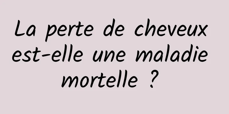 La perte de cheveux est-elle une maladie mortelle ? 