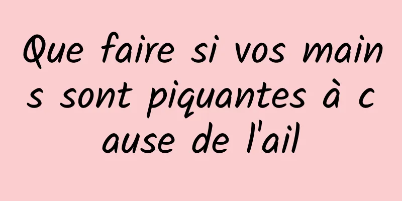 Que faire si vos mains sont piquantes à cause de l'ail