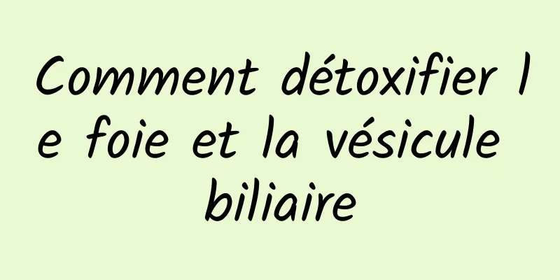 Comment détoxifier le foie et la vésicule biliaire