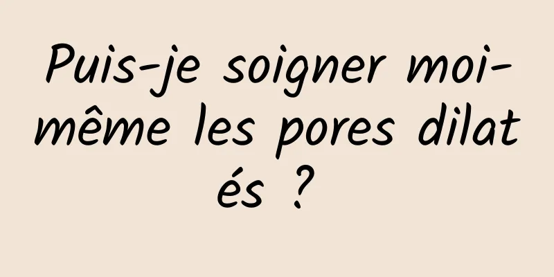 Puis-je soigner moi-même les pores dilatés ? 