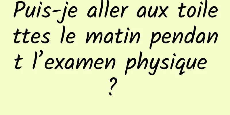 Puis-je aller aux toilettes le matin pendant l’examen physique ? 