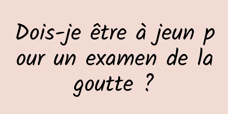 Dois-je être à jeun pour un examen de la goutte ? 