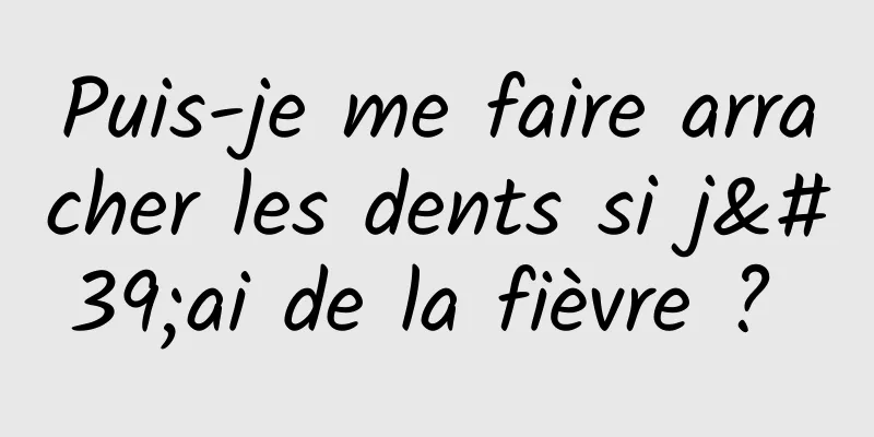 Puis-je me faire arracher les dents si j'ai de la fièvre ? 