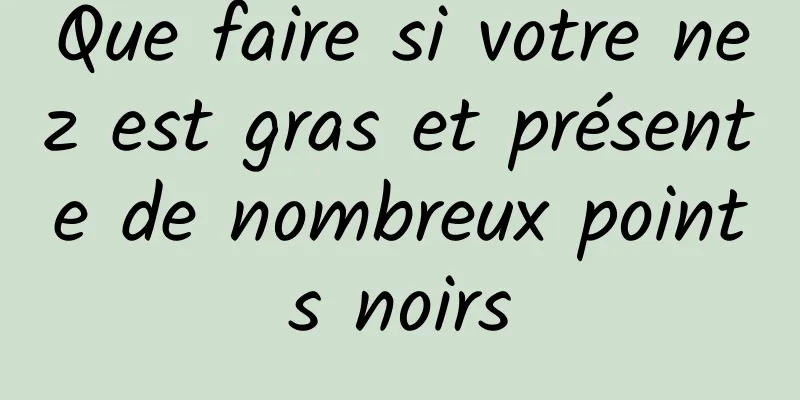 Que faire si votre nez est gras et présente de nombreux points noirs