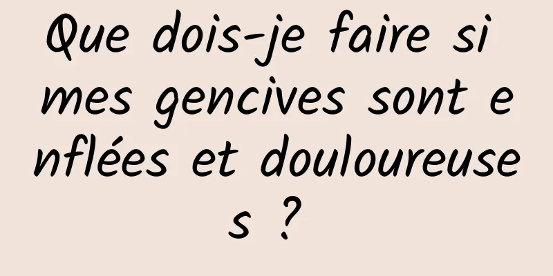 Que dois-je faire si mes gencives sont enflées et douloureuses ? 