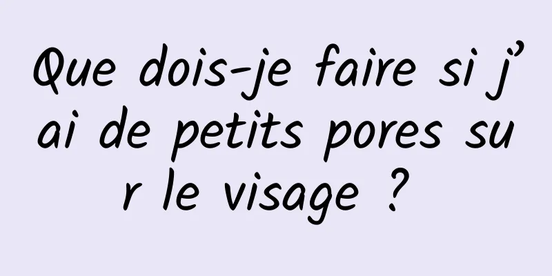 Que dois-je faire si j’ai de petits pores sur le visage ? 