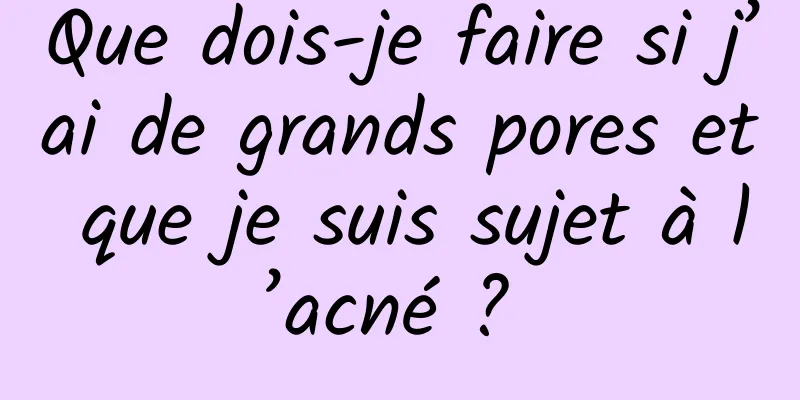 Que dois-je faire si j’ai de grands pores et que je suis sujet à l’acné ? 