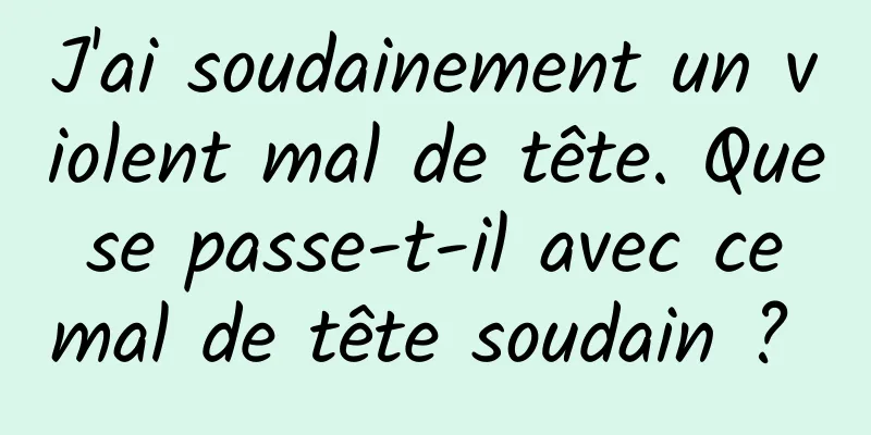 J'ai soudainement un violent mal de tête. Que se passe-t-il avec ce mal de tête soudain ? 