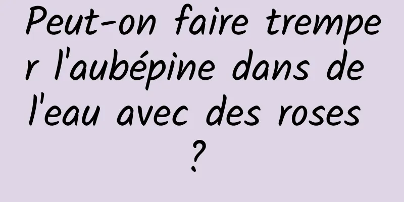 Peut-on faire tremper l'aubépine dans de l'eau avec des roses ? 