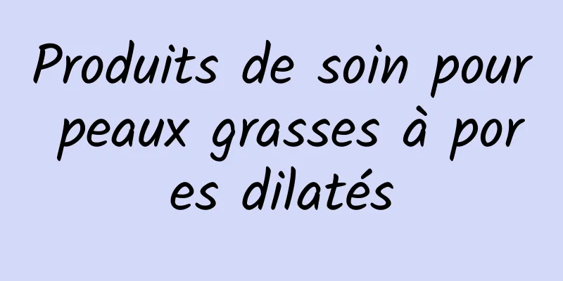 Produits de soin pour peaux grasses à pores dilatés