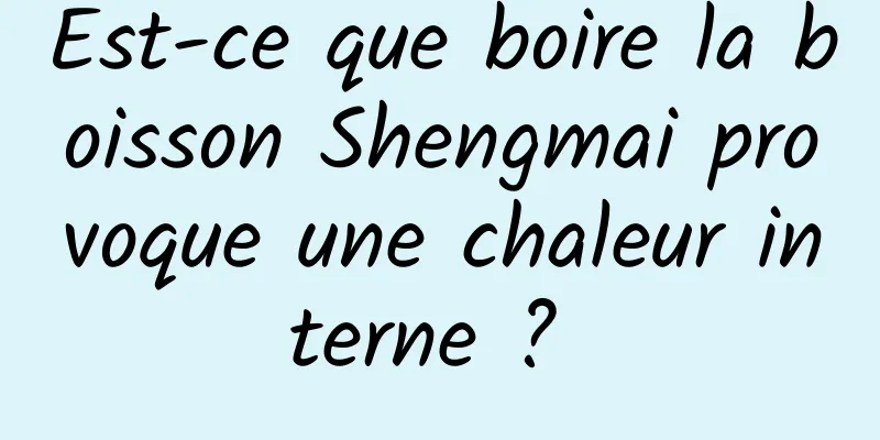 Est-ce que boire la boisson Shengmai provoque une chaleur interne ? 