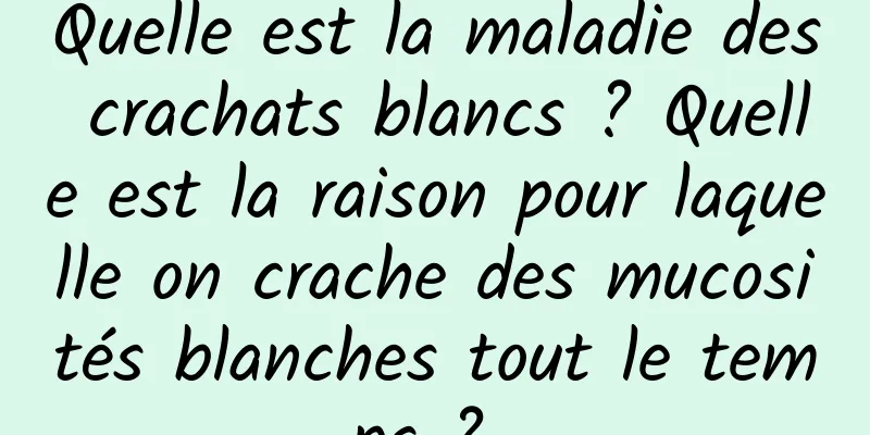 Quelle est la maladie des crachats blancs ? Quelle est la raison pour laquelle on crache des mucosités blanches tout le temps ? 