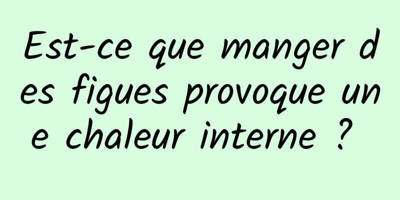 Est-ce que manger des figues provoque une chaleur interne ? 