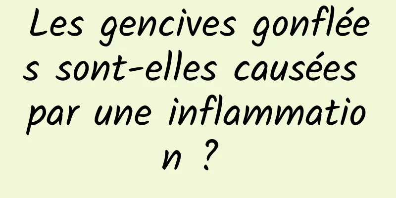 Les gencives gonflées sont-elles causées par une inflammation ? 