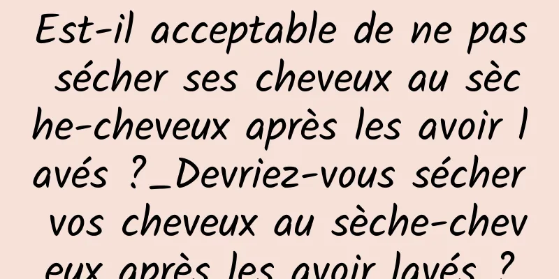 Est-il acceptable de ne pas sécher ses cheveux au sèche-cheveux après les avoir lavés ?_Devriez-vous sécher vos cheveux au sèche-cheveux après les avoir lavés ?