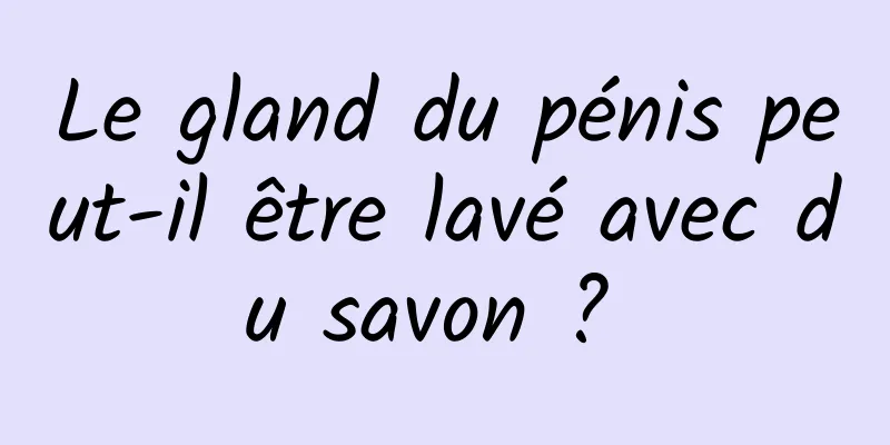 Le gland du pénis peut-il être lavé avec du savon ? 