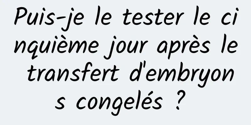 Puis-je le tester le cinquième jour après le transfert d'embryons congelés ? 