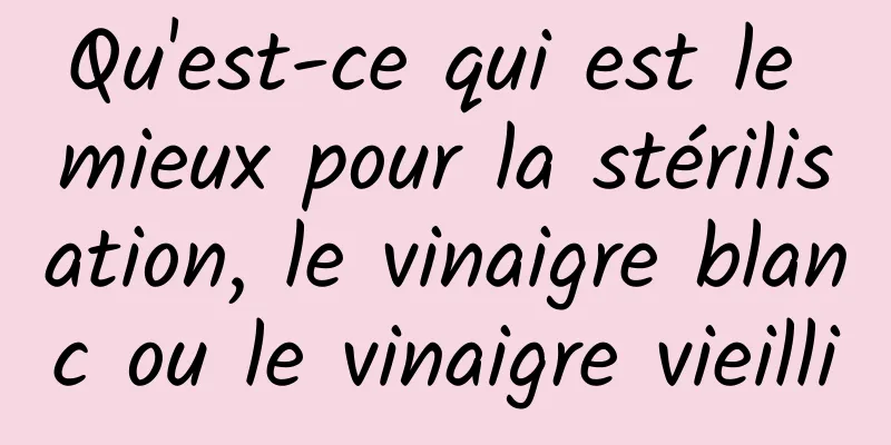 Qu'est-ce qui est le mieux pour la stérilisation, le vinaigre blanc ou le vinaigre vieilli