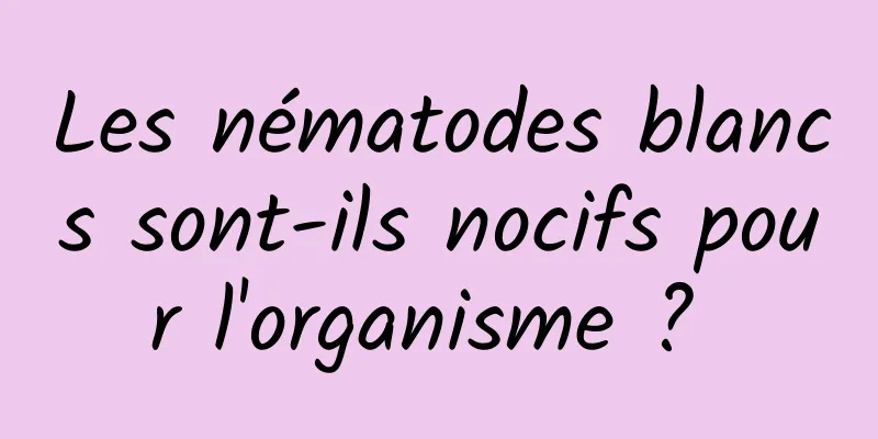 Les nématodes blancs sont-ils nocifs pour l'organisme ? 