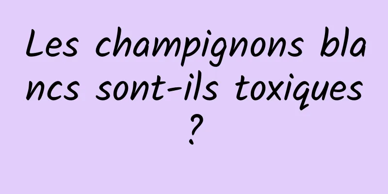 Les champignons blancs sont-ils toxiques ? 