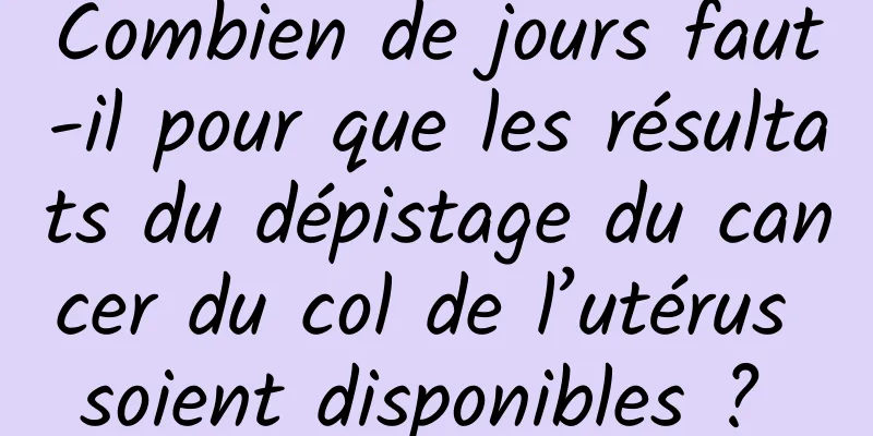 Combien de jours faut-il pour que les résultats du dépistage du cancer du col de l’utérus soient disponibles ? 