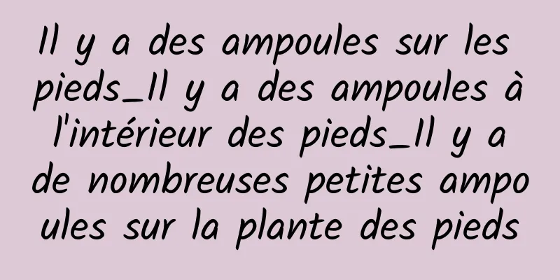 Il y a des ampoules sur les pieds_Il y a des ampoules à l'intérieur des pieds_Il y a de nombreuses petites ampoules sur la plante des pieds