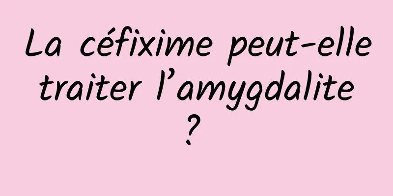 La céfixime peut-elle traiter l’amygdalite ? 