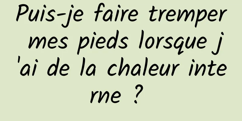 Puis-je faire tremper mes pieds lorsque j'ai de la chaleur interne ? 