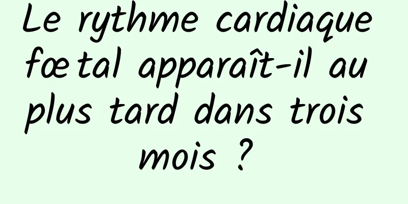 Le rythme cardiaque fœtal apparaît-il au plus tard dans trois mois ? 