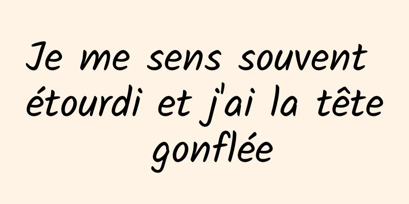 Je me sens souvent étourdi et j'ai la tête gonflée