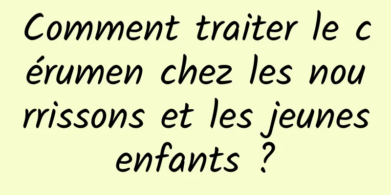 Comment traiter le cérumen chez les nourrissons et les jeunes enfants ? 