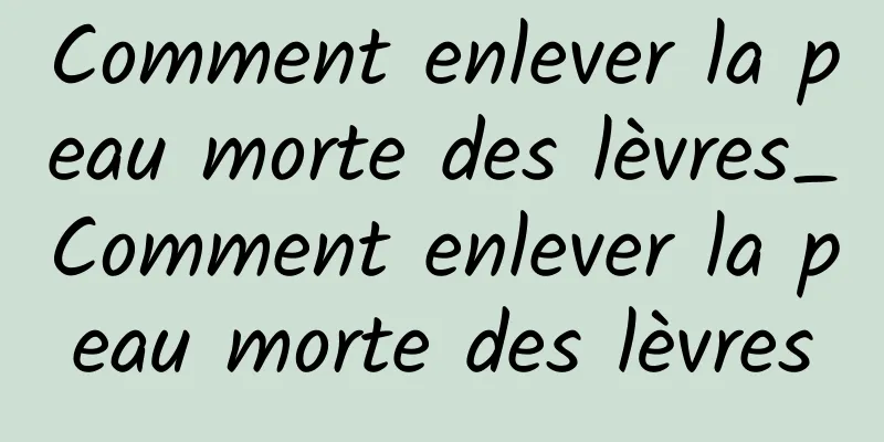 Comment enlever la peau morte des lèvres_Comment enlever la peau morte des lèvres