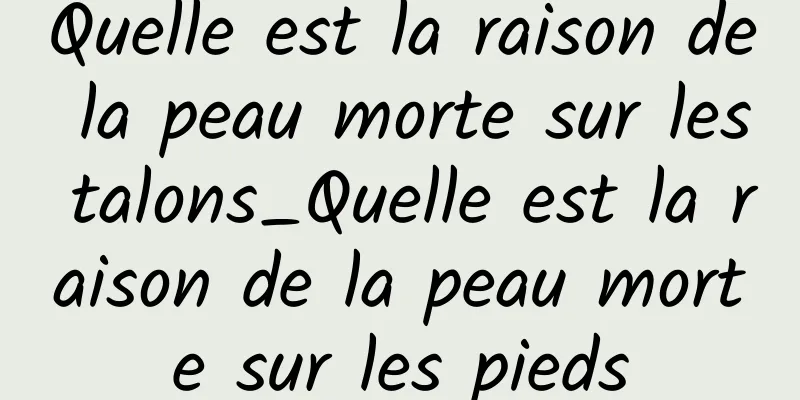 Quelle est la raison de la peau morte sur les talons_Quelle est la raison de la peau morte sur les pieds