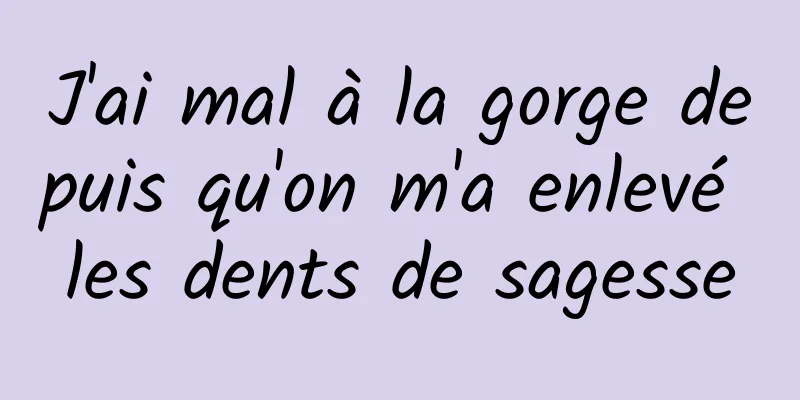 J'ai mal à la gorge depuis qu'on m'a enlevé les dents de sagesse