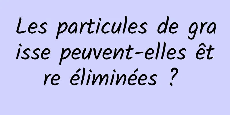 Les particules de graisse peuvent-elles être éliminées ? 