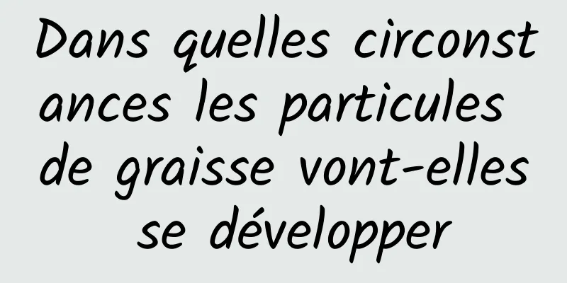 Dans quelles circonstances les particules de graisse vont-elles se développer