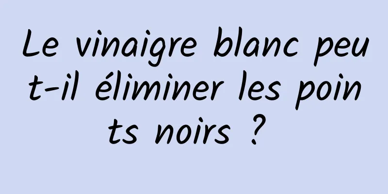 Le vinaigre blanc peut-il éliminer les points noirs ? 