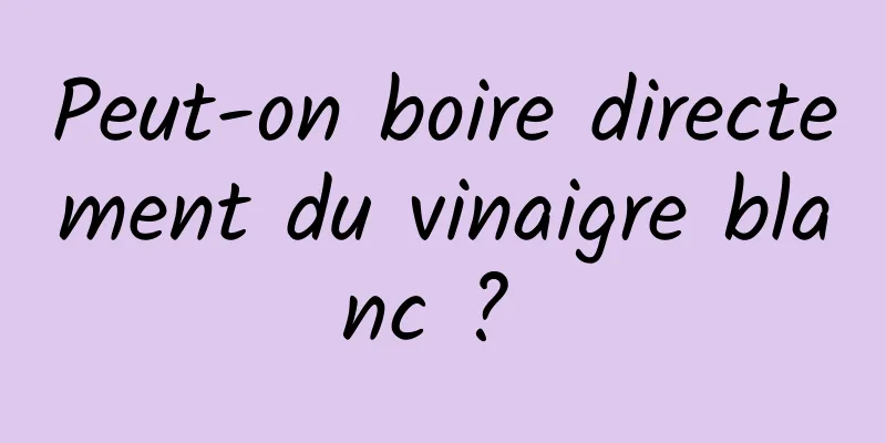 Peut-on boire directement du vinaigre blanc ? 