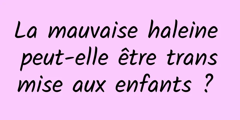 La mauvaise haleine peut-elle être transmise aux enfants ? 