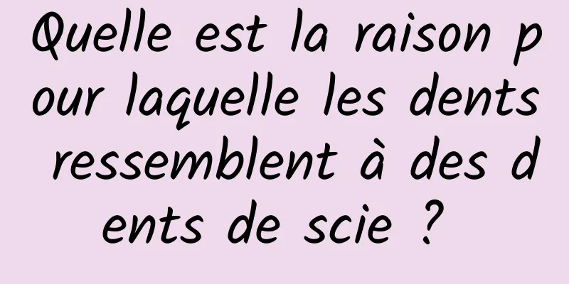 Quelle est la raison pour laquelle les dents ressemblent à des dents de scie ? 