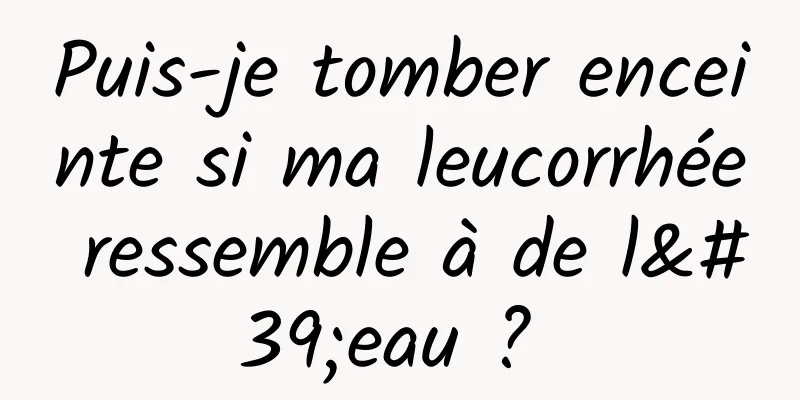 Puis-je tomber enceinte si ma leucorrhée ressemble à de l'eau ? 