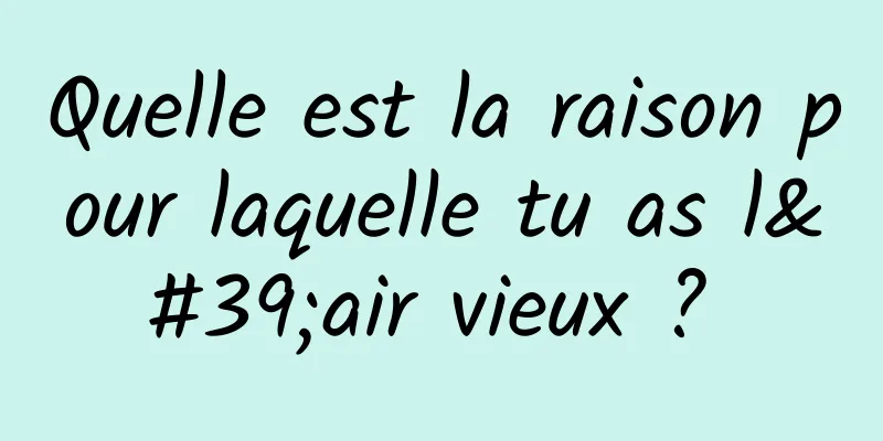 Quelle est la raison pour laquelle tu as l'air vieux ? 