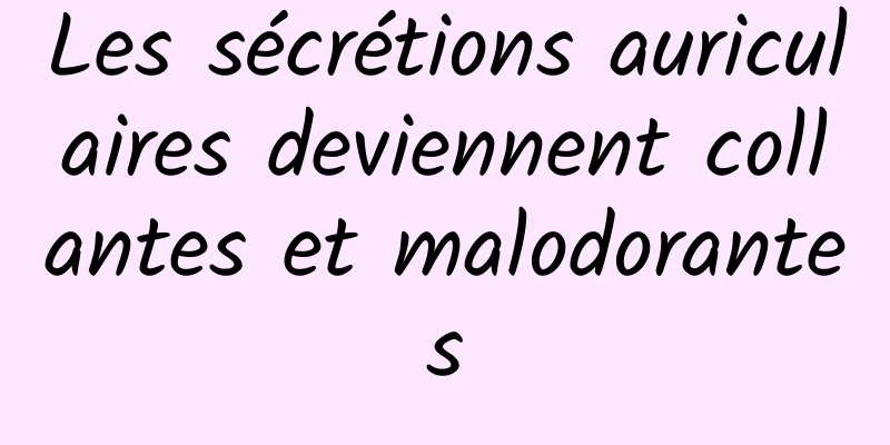 Les sécrétions auriculaires deviennent collantes et malodorantes