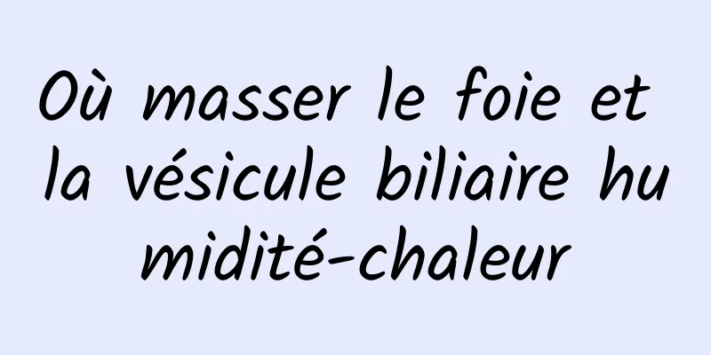 Où masser le foie et la vésicule biliaire humidité-chaleur