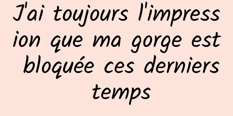 J'ai toujours l'impression que ma gorge est bloquée ces derniers temps