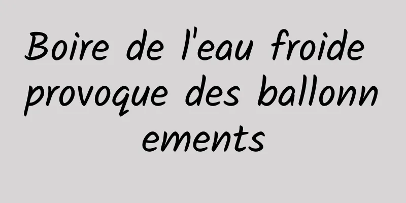 Boire de l'eau froide provoque des ballonnements